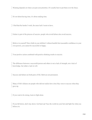 Winning depends on where you put your priorities. It's usually best to put them over the fence.
It's not about having time, it's about making time.
I find that the harder I work, the more luck I seem to have.
Failure is part of the process of success. people who avoid failure also avoid success.
Believe in yourself! Have faith in your abilities! without humble but reasonable confidence in your
own powers, you cannot be successful or happy.
Your positive action combined with positive thinking results in success.
The difference between a successful person and others is not a lack of strength, not a lack of
knowledge, but rather a lack in will.
Success and failure are both parts of life. Both are not permanent.
Many of life's failures are people who did not realize how close they were to success when they
gave up.
If you want to be strong, learn to fight alone.
If you fall down, don't stay down. Get back up! Face the world on your feet and fight foe what you
believe in.
17/21
 