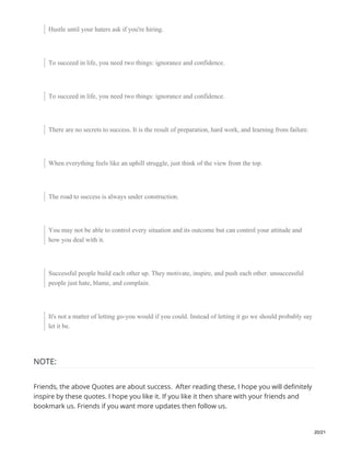 Hustle until your haters ask if you're hiring.
To succeed in life, you need two things: ignorance and confidence.
To succeed in life, you need two things: ignorance and confidence.
There are no secrets to success. It is the result of preparation, hard work, and learning from failure.
When everything feels like an uphill struggle, just think of the view from the top.
The road to success is always under construction.
You may not be able to control every situation and its outcome but can control your attitude and
how you deal with it.
Successful people build each other up. They motivate, inspire, and push each other. unsuccessful
people just hate, blame, and complain.
It's not a matter of letting go-you would if you could. Instead of letting it go we should probably say
let it be.
NOTE:
Friends, the above Quotes are about success. After reading these, I hope you will definitely
inspire by these quotes. I hope you like it. If you like it then share with your friends and
bookmark us. Friends if you want more updates then follow us.
20/21
 