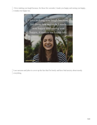 I love making you laugh because, for those few seconds, I made you happy and seeing you happy,
it makes me happy too.
I use sarcasm and jokes to cover up the fact that I'm lonely and have bad anxiety about mostly
everything.
11/21
 
