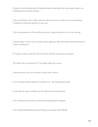 Respect is the key determinant of high-performance leadership. How much people respect you
determines how well they perform.
The worst feeling in life is when someone walks away from your life forever, leaving behind
footprints on your heart and tears in your eyes.
Life isn't promised to us. We are blessed every by simply being able to rise in the morning.
Starting today, I need to let go of whats's gone, appreciate what still remains and look forward to
whats's coming next.
It's okay to walk out someone's life if you don't feel like you belong in it anymore.
Be careful who you pretend to be. You might forget who you are.
Some memories never leave because we don't allow them to.
Love is giving someone the power to destroy you... But trusting them not do.
Look deep into nature, and then you will understand everything better.
I'm a simple person who hides a thousand feelings behind the happiest.
For a broad understanding and deep feeling, you need pain and suffering.
15/21
 
