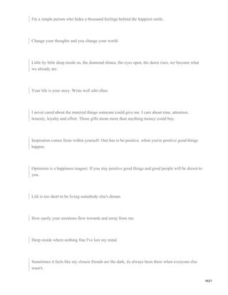 I'm a simple person who hides a thousand feelings behind the happiest smile.
Change your thoughts and you change your world.
Little by little deep inside us, the diamond shines, the eyes open, the dawn rises, we become what
we already are.
Your life is your story. Write well edit often.
I never cared about the material things someone could give me. I care about time, attention,
honesty, loyalty and effort. Those gifts mean more than anything money could buy.
Inspiration comes from within yourself. One has to be positive. when you're positive good things
happen.
Optimism is a happiness magnet. If you stay positive good things and good people will be drawn to
you.
Life is too short to be living somebody else's dream.
How easily your emotions flow towards and away from me.
Deep inside where nothing fine I've lost my mind.
Sometimes it feels like my closest friends are the dark, its always been there when everyone else
wasn't.
16/21
 