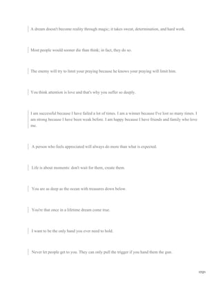A dream doesn't become reality through magic; it takes sweat, determination, and hard work.
Most people would sooner die than think; in fact, they do so.
The enemy will try to limit your praying because he knows your praying will limit him.
You think attention is love and that's why you suffer so deeply.
I am successful because I have failed a lot of times. I am a winner because I've lost so many times. I
am strong because I have been weak before. I am happy because I have friends and family who love
me.
A person who feels appreciated will always do more than what is expected.
Life is about moments: don't wait for them, create them.
You are as deep as the ocean with treasures down below.
You're that once in a lifetime dream come true.
I want to be the only hand you ever need to hold.
Never let people get to you. They can only pull the trigger if you hand them the gun.
17/21
 