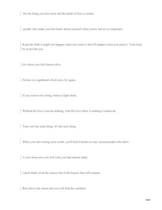 Do the thing you fear most and the death of fear is certain.
people who make you feel better about yourself when you're sad are so important.
Keep the faith it might not happen when you want it, but it'll happen when you need it. Trust God,
he won't fail you.
Go where you feel almost alive.
Failure is a signboard which says, try again.
If you want to be strong, learn to fight alone.
Without his love I can do nothing, with His love there is nothing I cannot do.
Time isn't the main thing. It's the only thing.
When you start seeing your worth, you'll find it harder to stay around people who don't.
A year from now you will wish you had started today.
I don't think of all the misery but of the beauty that still remains.
Rise above the storm and you will find the sunshine.
19/21
 