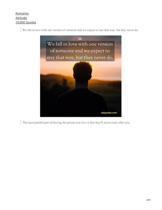 Romantic
Attitude
10,000 Quotes
We fall in love with one version of someone and we expect to stay that way, but they never do.
The most painful part of leaving the person you love is that they'll never come after you.
2/21
 