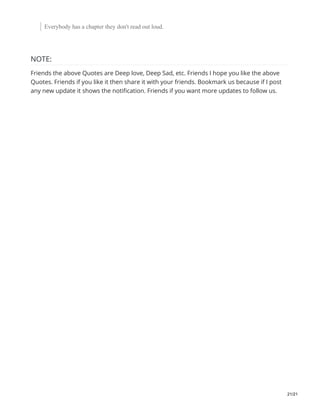 Everybody has a chapter they don't read out loud.
NOTE:
Friends the above Quotes are Deep love, Deep Sad, etc. Friends I hope you like the above
Quotes. Friends if you like it then share it with your friends. Bookmark us because if I post
any new update it shows the notification. Friends if you want more updates to follow us.
21/21
 