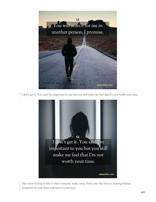I don't get it. You said I'm important to you but you still make me feel that I'm not worth your time.
The worst feeling in life is when someone walks away from your life forever, leaving behind
footprints on your heart and tears in your eyes.
6/21
 