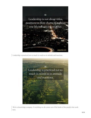 Leadership is practiced not so much in words as in attitude and inactions.
We're a knowledge company. Everything we do comes out of the heads of the people who work
here.
10/19
 