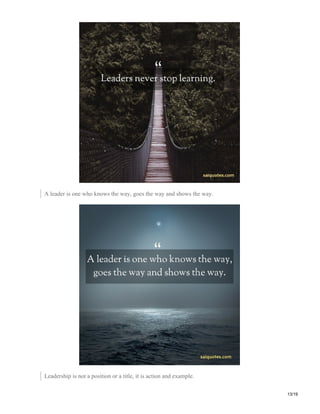 A leader is one who knows the way, goes the way and shows the way.
Leadership is not a position or a title, it is action and example.
13/19
 