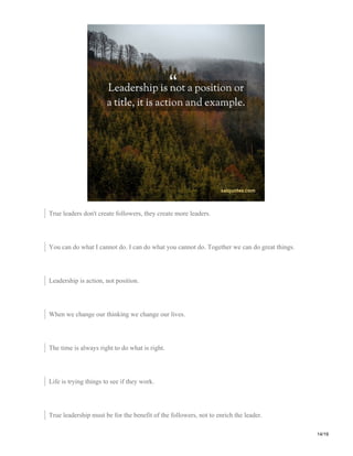 True leaders don't create followers, they create more leaders.
You can do what I cannot do. I can do what you cannot do. Together we can do great things.
Leadership is action, not position.
When we change our thinking we change our lives.
The time is always right to do what is right.
Life is trying things to see if they work.
True leadership must be for the benefit of the followers, not to enrich the leader.
14/19
 