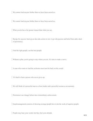 We cannot lead anyone further than we have been ourselves.
We cannot lead anyone further than we have been ourselves.
What you do has a far greater impact than what you say.
Recipe for success: heat up an idea take action to mix it up with passion and belief then add a dash
of persistence.
Find the right people, not the best people.
Without a plan, you're going to stay where you are. It's time to make a move.
A man who wants to lead the orchestra must turn his back on the crowd.
It's hard to beat a person who never gives up.
We still think of a powerful man as a born leader and a powerful woman as an anomaly.
Persistence can change failure into extraordinary achievement.
Good management consists of showing average people how to do the work of superior people.
People may hear your words, but they feel your attitude.
16/19
 