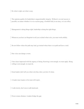 Do what is right, not what is easy.
The supreme quality for leadership is unquestionably integrity. Without it, no real success is
possible, no matter whether it is on a section gang, a football field, in an army, or in an office.
Management is doing things right; leadership is doing the right things.
Whenever you have no blueprint to tell you in detail what to do, you must work artfully.
Do not follow where the path may lead, go instead where there is no path and leave a trail.
One voice can change a room.
I have been impressed with the urgency of doing. Knowing is not enough; we must apply. Being
willing is not enough; we must do.
Great leaders don't tell you what to do they show you how it's done.
A leader must inspire or his team will expire.
I walk slowly, but I never walk backward.
Power creates distance. Leaders bridge the gap.
17/19
 
