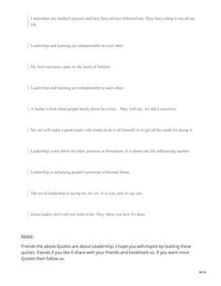 I remember my mother's prayers and they have always followed me. They have clung to me all my
life.
Leadership and learning are indispensable to each other.
My best successes came on the heels of failures.
Leadership and learning are indispensable to each other.
A leader is best when people barely know he exists... They will say: we did it ourselves.
No, am will make a great leader who wants to do it all himself, or to get all the credit for doing it.
Leadership is not about the titles, position or flowcharts. It is about one life influencing another.
Leadership is unlocking people's potential to become better.
The art of leadership is saying no, no yes. It is very easy to say yes.
Great leaders don't tell you what to do. They show you how it's done.
Note:
Friends the above Quotes are about Leadership. I hope you will inspire by reading these
quotes. friends if you like it share with your friends and bookmark us. If you want more
Quotes then follow us.
18/19
 