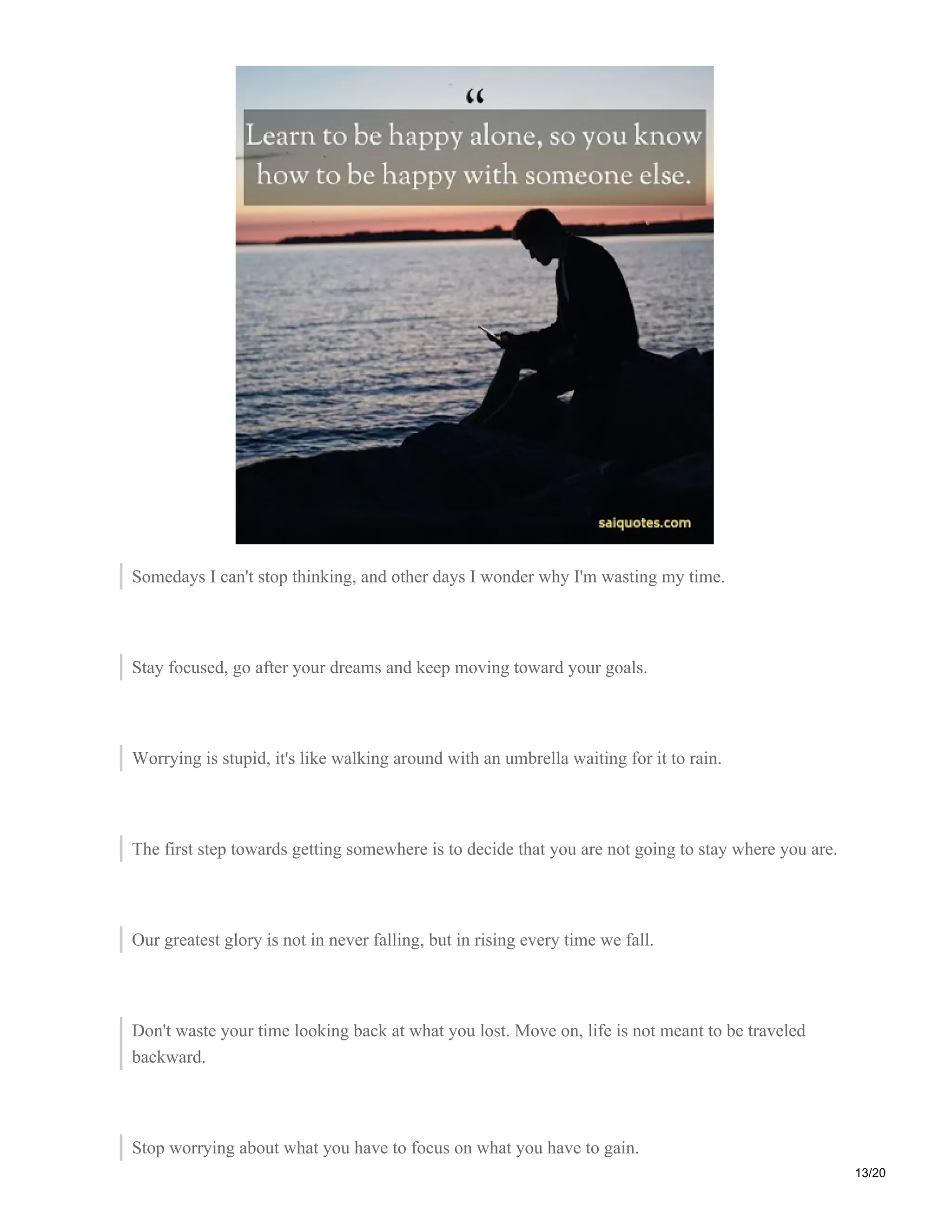 Somedays I can't stop thinking, and other days I wonder why I'm wasting my time.
Stay focused, go after your dreams and keep moving toward your goals.
Worrying is stupid, it's like walking around with an umbrella waiting for it to rain.
The first step towards getting somewhere is to decide that you are not going to stay where you are.
Our greatest glory is not in never falling, but in rising every time we fall.
Don't waste your time looking back at what you lost. Move on, life is not meant to be traveled
backward.
Stop worrying about what you have to focus on what you have to gain.
13/20
 