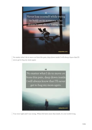 No matter what I do to move on from this pain, deep down inside I will always know that I'll
never get to hug my mom again.
You were right and I was wrong. When life hurts more than death, it is not worth living.
11/18
 