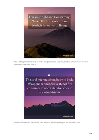 The soul migrates from body to body. Weapons cannot cleave it, nor fire consumes it, nor water
drenches it, nor wind dries it.
We understand death for the first time when he puts his hand upon one whom we love.
12/18
 