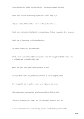 I'm not afraid to die, but I'm in no hurry to die. I have so much I want to do first.
Death never takes the wise man by surprise, he is always ready to go.
Thou are not dead! Thou art the whole of lie that quicker in the sod.
Death is not extinguishing the light; it is only putting out the lamp because the dawn has come.
Death may be the greatest of all human blessings.
It is not the length of life, but depth of life.
Death cometh soon or late: and how can man die better than facing fearful odds For the ashes
of his fathers and the temples of his gods?
That it will never come again is what makes life so sweet.
Love and death are the two great thinges on which all human sympathies turn.
How strange this fear of death is! we are never frightened at a sunset.
Life and death are one thread, the same line viewed from different sides.
The desire of death will not always lead you to death but the fear of death will.
It takes one minute to make someone's day, and one word to destroy someone's life.
14/18
 