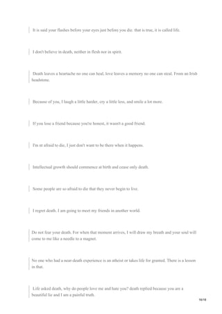 It is said your flashes before your eyes just before you die. that is true, it is called life.
I don't believe in death, neither in flesh nor in spirit.
Death leaves a heartache no one can heal, love leaves a memory no one can steal. From an Irish
headstone.
Because of you, I laugh a little harder, cry a little less, and smile a lot more.
If you lose a friend because you're honest, it wasn't a good friend.
I'm nt afraid to die, I just don't want to be there when it happens.
Intellectual growth should commence at birth and cease only death.
Some people are so afraid to die that they never begin to live.
I regret death. I am going to meet my friends in another world.
Do not fear your death. For when that moment arrives, I will draw my breath and your soul will
come to me like a needle to a magnet.
No one who had a near-death experience is an atheist or takes life for granted. There is a lesson
in that.
Life asked death, why do people love me and hate you? death replied because you are a
beautiful lie and I am a painful truth.
16/18
 