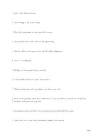 Life is short death is forever.
The meaning of life is that it stops.
That it will come again is what makes life so sweet.
That cold ain't the weather. That's death approaching.
The day which we fear as our last is but the birthday of eternity.
Death is a fearful thing.
The idea is to die young as late as possible.
If we don't know life, how can we know death?
After your death, you will be what you were before your birth.
Those we love don't go away, they walk beside us every day. Unseen, unheard, but always near;
still loved still missed and very dear.
Seeing death as the end of life is like seeing the horizon as the end of the ocean.
Our greatest glory is not failing, but in rising up every time we fail.
17/18
 