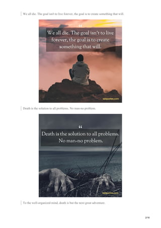 We all die. The goal isn't to live forever, the goal is to create something that will.
Death is the solution to all problems. No man-no problem.
To the well-organized mind, death is but the next great adventure.
2/18
 
