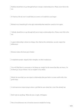 Nobody should have to go through hell just to keep a relationship alive. Plenty more fish in the
sea.
If I had my life do over I would find you sooner so I could love you longer.
Behind every beautiful girl is the ugly relationship that made her scared to love again.
Nobody should have to go through hell just to keep a relationship alive. Plenty more fish in the
sea.
A great relationship is about two things, first, find out the similarities, second, respect the
differences.
Distance makes the heart grow fonder.
Compliment people. magnify their strengths, not their weaknesses.
You will find that it is necessary to let things go; simply for the reason that they are heavy. So
let them go, let go of them. I tie no weights to my ankles.
Maybe the most that you can expect a relationship that goes bad is to come outfit with a few
good songs.
A real man never stops trying to show a girl that he cares about her, even if he already has
Don't rush on anything. When the time is right, it'll happen.
One is loved because one is loved no reason is needed for loving.
14/18
 