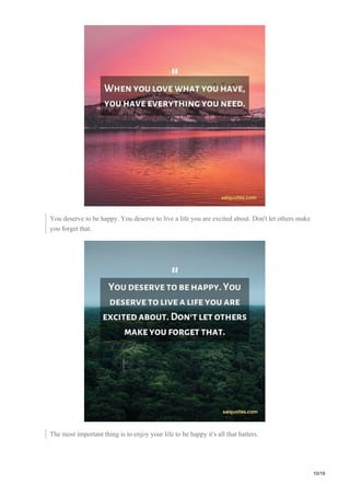 You deserve to be happy. You deserve to live a life you are excited about. Don't let others make
you forget that.
The most important thing is to enjoy your life to be happy it's all that hatters.
10/19
 