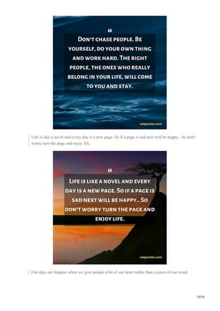 Life is like a novel and every day is a new page. So if a page is sad next will be happy.. So don't
worry turn the page and enjoy life.
Our days are happier when we give people a bit of our heart rather than a piece of our mind.
12/19
 