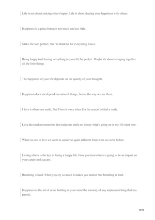 Life is not about making others happy. Life is about sharing your happiness with others.
Happiness is a place between too much and too little.
Make life isn't perfect, but I'm thankful for everything I have.
Being happy isn't having everything in your life be perfect. Maybe it's about stringing together
all the little things.
The happiness of your life depends on the quality of your thoughts.
Happiness does not depend on outward things, but on the way we see them.
I love it when you smile. But I love it more when I'm the reason behind a smile.
Love the random memories that make me smile no matter what's going on in my life right now.
When we are in love we seem to ourselves quite different from what we were before.
Loving others is the key to living a happy life. How you treat others is going to be an impact on
your career and success.
Breathing is hard. When you cry so much it makes you realize that breathing is hard.
Happiness is the art of never holding in your mind the memory of any unpleasant thing that has
passed.
13/19
 