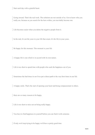 Start each day with a grateful heart.
Going inward. That's the real work. The solutions are not outside of us. Get to know who you
really are, because as you search for the hero within, you inevitably become one.
Life becomes easier when you delete the negative people from it.
In the end, it's not the years in your life that count, it's the life in your years.
Be happy for this moment. This moment is your life.
A happy life is one which is in accord with its own nature.
Life is too short to spend time with people who suck the happiness out of you.
Sometimes the bad times in our lives put a direct path to the very best times in our life.
A happy smile. That's the start of opening your heart and being compassionate to others.
there are so many reasons to be happy.
Life is too short to miss out on being really happy.
You have to find happiness in yourself before you can find it with someone.
If only we'd stop trying to be happy we'd have a pretty good time.
16/19
 