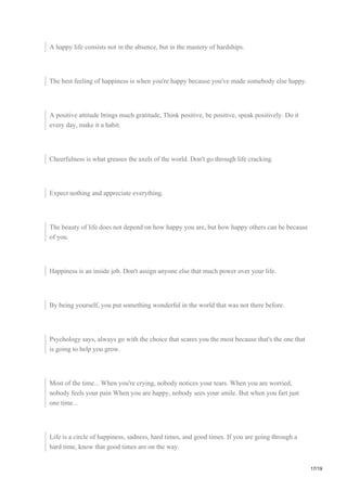A happy life consists not in the absence, but in the mastery of hardships.
The best feeling of happiness is when you're happy because you've made somebody else happy.
A positive attitude brings much gratitude, Think positive, be positive, speak positively. Do it
every day, make it a habit.
Cheerfulness is what greases the axels of the world. Don't go through life cracking.
Expect nothing and appreciate everything.
The beauty of life does not depend on how happy you are, but how happy others can be because
of you.
Happiness is an inside job. Don't assign anyone else that much power over your life.
By being yourself, you put something wonderful in the world that was not there before.
Psychology says, always go with the choice that scares you the most because that's the one that
is going to help you grow.
Most of the time... When you're crying, nobody notices your tears. When you are worried,
nobody feels your pain When you are happy, nobody sees your smile. But when you fart just
one time...
Life is a circle of happiness, sadness, hard times, and good times. If you are going through a
hard time, know that good times are on the way.
17/19
 