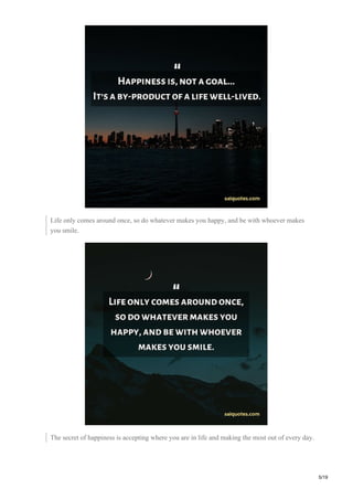 Life only comes around once, so do whatever makes you happy, and be with whoever makes
you smile.
The secret of happiness is accepting where you are in life and making the most out of every day.
5/19
 