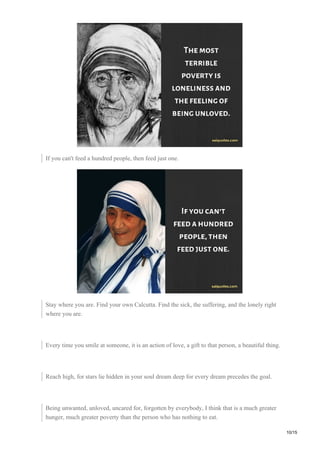 If you can't feed a hundred people, then feed just one.
Stay where you are. Find your own Calcutta. Find the sick, the suffering, and the lonely right
where you are.
Every time you smile at someone, it is an action of love, a gift to that person, a beautiful thing.
Reach high, for stars lie hidden in your soul dream deep for every dream precedes the goal.
Being unwanted, unloved, uncared for, forgotten by everybody, I think that is a much greater
hunger, much greater poverty than the person who has nothing to eat.
10/15
 