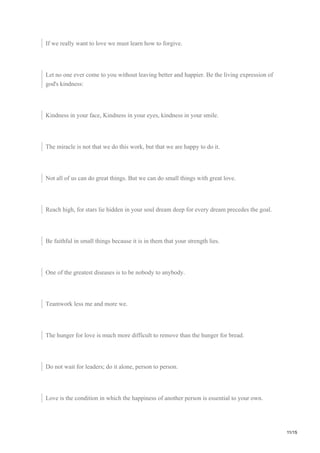 If we really want to love we must learn how to forgive.
Let no one ever come to you without leaving better and happier. Be the living expression of
god's kindness:
Kindness in your face, Kindness in your eyes, kindness in your smile.
The miracle is not that we do this work, but that we are happy to do it.
Not all of us can do great things. But we can do small things with great love.
Reach high, for stars lie hidden in your soul dream deep for every dream precedes the goal.
Be faithful in small things because it is in them that your strength lies.
One of the greatest diseases is to be nobody to anybody.
Teamwork less me and more we.
The hunger for love is much more difficult to remove than the hunger for bread.
Do not wait for leaders; do it alone, person to person.
Love is the condition in which the happiness of another person is essential to your own.
11/15
 