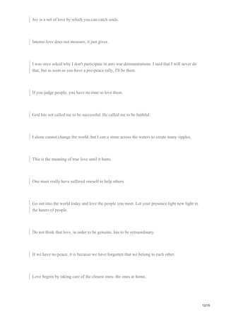 Joy is a net of love by which you can catch souls.
Intense love does not measure, it just gives.
I was once asked why I don't participate in anti-war demonstrations. I said that I will never do
that, but as soon as you have a pro-peace rally, I'll be there.
If you judge people, you have no time to love them.
God has not called me to be successful. He called me to be faithful.
I alone cannot change the world, but I can a stone across the waters to create many ripples.
This is the meaning of true love until it hurts.
One must really have suffered oneself to help others.
Go out into the world today and love the people you meet. Let your presence light new light in
the hearts of people.
Do not think that love, in order to be genuine, has to be extraordinary.
If we have no peace, it is because we have forgotten that we belong to each other.
Love begins by taking care of the closest ones- the ones at home.
12/15
 