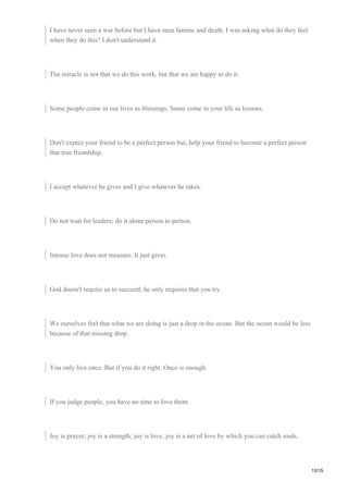 I have never seen a war before but I have seen famine and death. I was asking what do they feel
when they do this? I don't understand it.
The miracle is not that we do this work, but that we are happy to do it.
Some people come in our lives as blessings. Some come in your life as lessons.
Don't expect your friend to be a perfect person but, help your friend to become a perfect person
that true friendship.
I accept whatever he gives and I give whatever he takes.
Do not wait for leaders; do it alone person to person.
Intense love does not measure. It just gives.
God doesn't require us to succeed; he only requires that you try.
We ourselves feel that what we are doing is just a drop in the ocean. But the ocean would be less
because of that missing drop.
You only live once. But if you do it right. Once is enough.
If you judge people, you have no time to love them.
Joy is prayer; joy is a strength: joy is love; joy is a net of love by which you can catch souls.
13/15
 