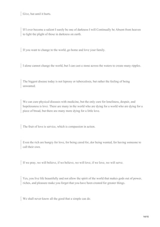 Give, but until it hurts.
If I ever become a salient I surely be one of darkness I will Continually be Absent from heaven
to light the plight of those in darkness on earth.
If you want to change to the world, go home and love your family.
I alone cannot change the world, but I can cast a stone across the waters to create many ripples.
The biggest disease today is not leprosy or tuberculosis, but rather the feeling of being
unwanted.
We can cure physical diseases with medicine, but the only cure for loneliness, despair, and
hopelessness is love. There are many in the world who are dying for a world who are dying for a
piece of bread, but there are many more dying for a little love.
The fruit of love is service, which is compassion in action.
Even the rich are hungry for love, for being cared for, dor being wanted, for having someone to
call their own.
If we pray, we will believe, if we believe, we will love, if we love, we will serve.
Yes, you live life beautifully and not allow the spirit of the world that makes gods out of power,
riches, and pleasure make you forget that you have been created for greater things.
We shall never know all the good that a simple can do.
14/15
 
