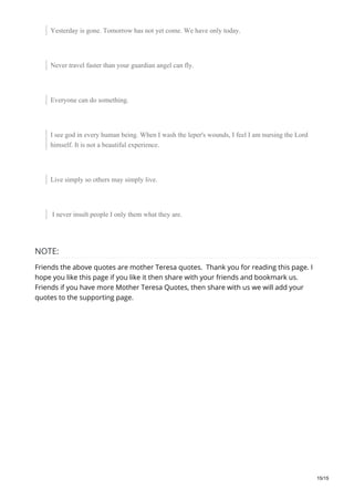 Yesterday is gone. Tomorrow has not yet come. We have only today.
Never travel faster than your guardian angel can fly.
Everyone can do something.
I see god in every human being. When I wash the leper's wounds, I feel I am nursing the Lord
himself. It is not a beautiful experience.
Live simply so others may simply live.
I never insult people I only them what they are.
NOTE:
Friends the above quotes are mother Teresa quotes. Thank you for reading this page. I
hope you like this page if you like it then share with your friends and bookmark us.
Friends if you have more Mother Teresa Quotes, then share with us we will add your
quotes to the supporting page.
15/15
 
