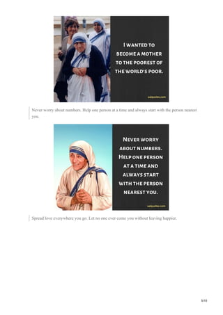 Never worry about numbers. Help one person at a time and always start with the person nearest
you.
Spread love everywhere you go. Let no one ever come you without leaving happier.
5/15
 