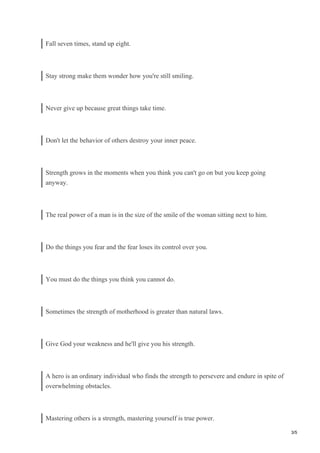 Fall seven times, stand up eight.
Stay strong make them wonder how you're still smiling.
Never give up because great things take time.
Don't let the behavior of others destroy your inner peace.
Strength grows in the moments when you think you can't go on but you keep going
anyway.
The real power of a man is in the size of the smile of the woman sitting next to him.
Do the things you fear and the fear loses its control over you.
You must do the things you think you cannot do.
Sometimes the strength of motherhood is greater than natural laws.
Give God your weakness and he'll give you his strength.
A hero is an ordinary individual who finds the strength to persevere and endure in spite of
overwhelming obstacles.
Mastering others is a strength, mastering yourself is true power.
3/5
 