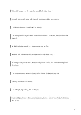 When life knocks you down, roll over and look at the stars.
Strength and growth come only through continuous effort and struggle.
That which does not kill us makes us stronger.
You have power over your mind. Not outside events. Realize this, and you will find
strength
Be fearless in the pursuit of what sets your soul on fire.
Do what you have to do until you can do what you want to do.
Be strong when you are weak, brave when you are scared, and humble when you are
victorious.
The most dangerous person is the one who listens, thinks and observes.
Apology accepted, trust denied.
Life is tough, my darling, but so are you.
Successful people and others do not lack strength not a lack of knowledge but rather a
lack of will.
4/5
 