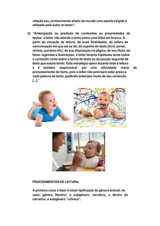 relação seu conhecimento amplo de mundo com aquele exigido e
utilizado pelo autor no texto”;
b) “Antecipação ou predição de conteúdos ou propriedades de
textos: o leitor não aborda o texto como uma folha em branco. A
partir da situação de leitura, de suas finalidades, da esfera de
comunicação em que ele se dá; do suporte do texto (livro, jornal,
revista, out-door etc); de sua disposição na página; de seu título, de
fotos. legendas e ilustrações, o leitor levanta hipóteses tanto sobre
o conteúdo como sobre a forma do texto ou da porção seguinte de
texto que estará lendo. Esta estratégia opera durante toda a leitura
e é também responsável por uma velocidade maior de
processamento do texto, pois o leitor não precisará estar preso a
cada palavra do texto, podendo antecipar muito de seu conteúdo.
[...].”
PROCEDIMENTOS DE LEITURA:
A primeira coisa a fazer é situar tipificação do gênero textual, no
caso, gênero literário; o subgênero: narrativo, e dentro do
narrativo, o subgênero “crônica”:
 