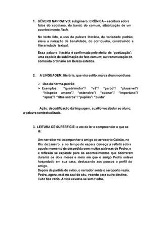 1. GÊNERO NARRATIVO: subgênero: CRÔNICA – escritura sobre
fatos do cotidiano, do banal, do comum, situalização de um
acontecimento flash.
No texto lido, o uso da palavra literária, da variedade padrão,
eleva a narração da banalidade, do corriqueiro, construindo a
literariedade textual.
Essa palavra literária é confirmada pelo efeito de „poetização‟,
uma espécie de sublimação do fato comum; ou transmutação do
conteúdo ordinário em Beleza estética.
2. A LINGUAGEM: literária, que vira estilo, marca drummondiana
 Uso da norma-padrão
 Exemplos: “quadrimotor”/ “vã”/ “parco”/ “plausível”/
“hóspede ameno”/ “ostensivo”/ “abonar”/ “importuno”/
“apraz”/ “ritos sacros”/ “pupilas”/ “puído”
Ação: decodificação da linguagem, auxílio vocabular ao aluno;
a palavra contextualizada.
3. LEITURA DE SUPERFÍCIE: o ato de ler e compreender o que se
lê:
Um narrador vai acompanhar o amigo ao aeroporto Galeão, no
Rio de Janeiro, e no tempo de espera começa a refletir sobre
aquele momento de despedida sem muitas palavras de Pedro, e
a reflexão se expande para os acontecimentos que ocorreram
durante os dois meses e meio em que o amigo Pedro esteve
hospedado em sua casa, destacando aos poucos o perfil do
amigo.
Depois da partida do avião, o narrador sente o aeroporto vazio.
Pedro, agora, está no azul do céu, voando para outro destino.
Tudo fica vazio. A vida esvazia-se sem Pedro.
 