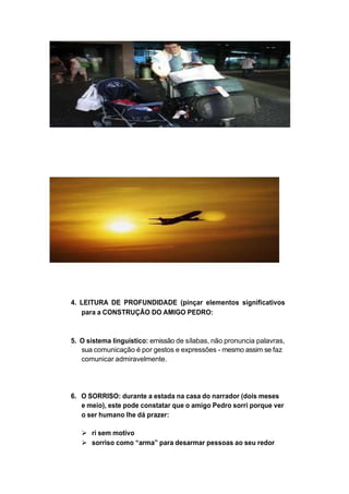 4. LEITURA DE PROFUNDIDADE (pinçar elementos significativos
para a CONSTRUÇÃO DO AMIGO PEDRO:
5. O sistema linguístico: emissão de sílabas, não pronuncia palavras,
sua comunicação é por gestos e expressões - mesmo assim se faz
comunicar admiravelmente.
6. O SORRISO: durante a estada na casa do narrador (dois meses
e meio), este pode constatar que o amigo Pedro sorri porque ver
o ser humano lhe dá prazer:
 ri sem motivo
 sorriso como “arma” para desarmar pessoas ao seu redor
 