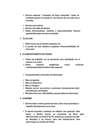  Sorriso especial, “revelador de boas intenções”, tanto no
ocidente quanto no oriente ou em trechos da rua onde vive o
narrador
 Sorriso sem malícia
 Sorriso com falta de dentes
 Todos (fornecedores, vizinhos e desconhecidos) ficavam
agradecidos pelo sorriso encantador
7. Os OLHOS:
 Olhos azuis que encantam qualquer um
 A pureza do azul afastava suspeitas intencionalidades de
seus atos
8. O COMPORTAMENTO DE PEDRO:
 Pedro dá trabalho/ vai se formando uma identidade em si
mesmo e no outro
 Pedro requeria exigências como: horários/
comida/sabonetes/criados/ tudo especial
 Comportamento merecedor de distinções:
 Não era egoísta.
 Não era importuno
 Não se zangava
 Sempre sorria; seu sorriso e presença compensavam tudo:
providências, privilégios
 Recebia tudo com naturalidade, porque sabia-se merecedor
9. O DORMIR
 Dormia tanto à noite quanto durante o dia e isso acarretava o
respeito das pessoas a seu sono:
 O dormir acarretou mudança de hábitos nas pessoas: falar
baixo, a família trocou os concertos de Bach pelo
aborrecimento ou tortura da TV; andava-se na ponta dos pés
ou descalço e no escuro, para não importuná-lo, nem
interromper os sonhos de Pedro
 