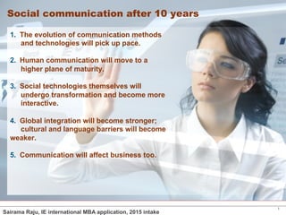 1 
Social communication after 10 years 
1. The evolution of communication methods 
and technologies will pick up pace. 
2. Human communication will move to a 
higher plane of maturity. 
3. Social technologies themselves will 
undergo transformation and become more 
interactive. 
4. Global integration will become stronger; 
cultural and language barriers will become 
weaker. 
5. Communication will affect business too. 
Sairama Raju, IE international MBA application, 2015 intake 
 