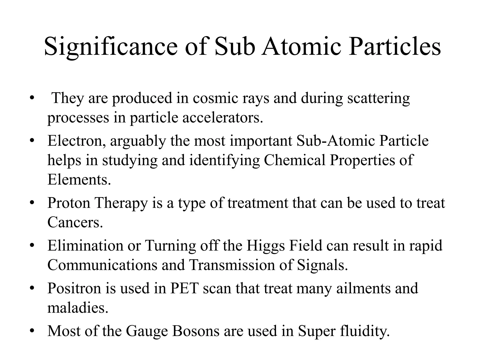 Significance of Sub Atomic Particles 
• They are produced in cosmic rays and during scattering 
processes in particle accelerators. 
• Electron, arguably the most important Sub-Atomic Particle 
helps in studying and identifying Chemical Properties of 
Elements. 
• Proton Therapy is a type of treatment that can be used to treat 
Cancers. 
• Elimination or Turning off the Higgs Field can result in rapid 
Communications and Transmission of Signals. 
• Positron is used in PET scan that treat many ailments and 
maladies. 
• Most of the Gauge Bosons are used in Super fluidity. 
 
