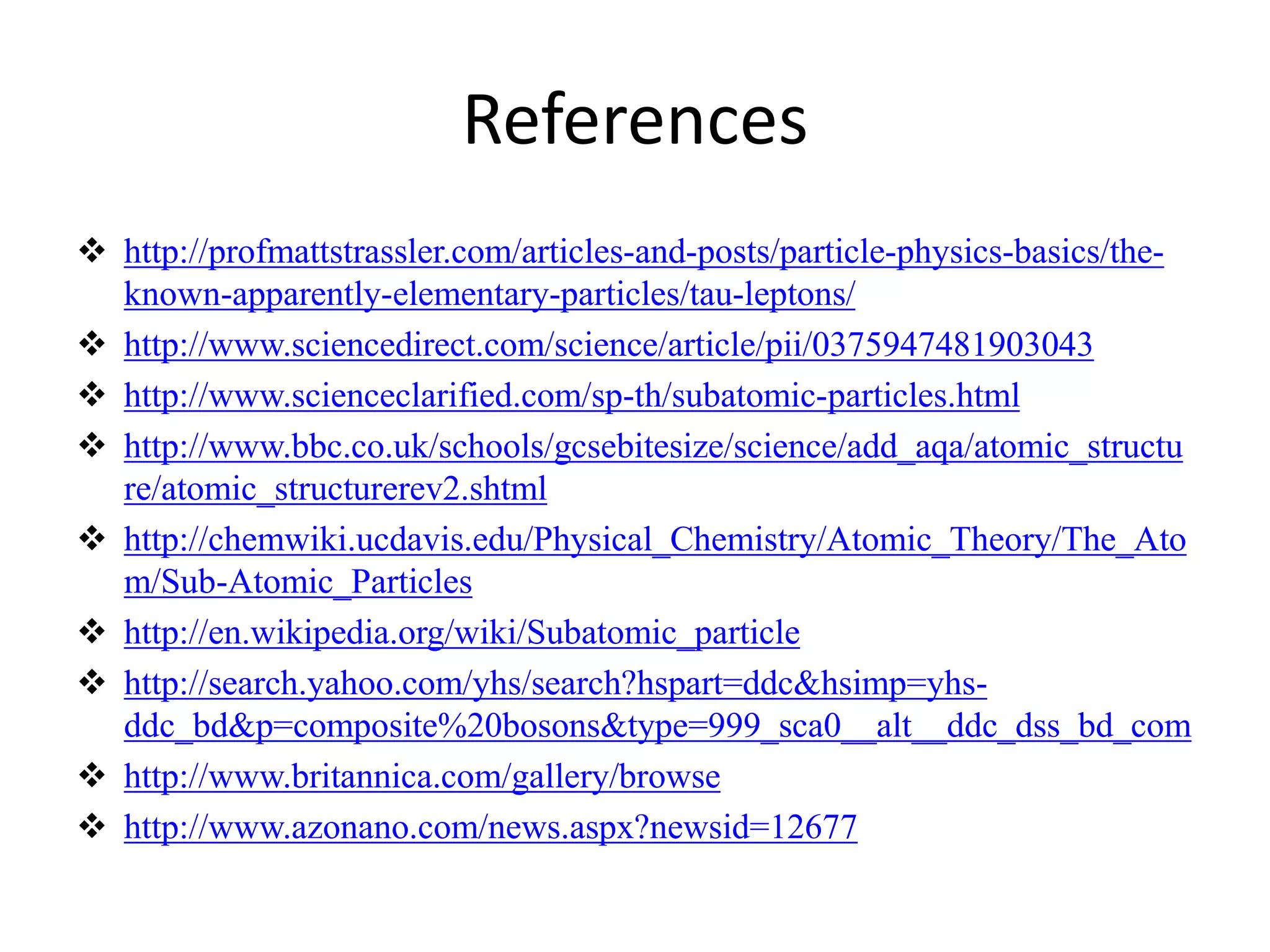 References 
 http://profmattstrassler.com/articles-and-posts/particle-physics-basics/the-known- 
apparently-elementary-particles/tau-leptons/ 
 http://www.sciencedirect.com/science/article/pii/0375947481903043 
 http://www.scienceclarified.com/sp-th/subatomic-particles.html 
 http://www.bbc.co.uk/schools/gcsebitesize/science/add_aqa/atomic_structu 
re/atomic_structurerev2.shtml 
 http://chemwiki.ucdavis.edu/Physical_Chemistry/Atomic_Theory/The_Ato 
m/Sub-Atomic_Particles 
 http://en.wikipedia.org/wiki/Subatomic_particle 
 http://search.yahoo.com/yhs/search?hspart=ddc&hsimp=yhs-ddc_ 
bd&p=composite%20bosons&type=999_sca0__alt__ddc_dss_bd_com 
 http://www.britannica.com/gallery/browse 
 http://www.azonano.com/news.aspx?newsid=12677 
 