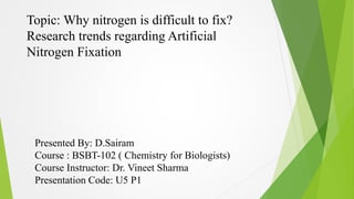 Topic: Why nitrogen is difficult to fix? 
Research trends regarding Artificial 
Nitrogen Fixation 
Presented By: D.Sairam 
Course : BSBT-102 ( Chemistry for Biologists) 
Course Instructor: Dr. Vineet Sharma 
Presentation Code: U5 P1 
 