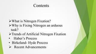 Contents 
What is Nitrogen Fixation? 
Why is Fixing Nitrogen an arduous 
task? 
Trends of Artificial Nitrogen Fixation ...