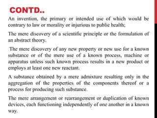 CONTD..
An invention, the primary or intended use of which would be
contrary to law or morality or injurious to public health;
The mere discovery of a scientific principle or the formulation of
an abstract theory.
The mere discovery of any new property or new use for a known
substance or of the mere use of a known process, machine or
apparatus unless such known process results in a new product or
employs at least one new reactant.
A substance obtained by a mere admixture resulting only in the
aggregation of the properties of the components thereof or a
process for producing such substance.
The mere arrangement or rearrangement or duplication of known
devices, each functioning independently of one another in a known
way.

 