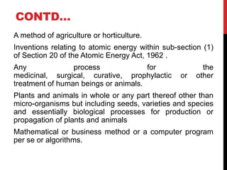 CONTD…
A method of agriculture or horticulture.
Inventions relating to atomic energy within sub-section (1)
of Section 20 of the Atomic Energy Act, 1962 .
Any
process
for
medicinal, surgical, curative, prophylactic
treatment of human beings or animals.

or

the
other

Plants and animals in whole or any part thereof other than
micro-organisms but including seeds, varieties and species
and essentially biological processes for production or
propagation of plants and animals
Mathematical or business method or a computer program
per se or algorithms.

 